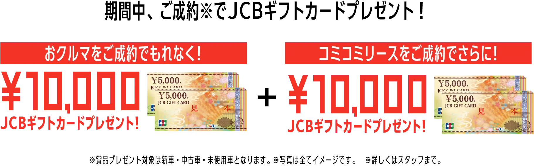 期間中、ご成約※でJCBギフトカードプレゼント！おクルマをご成約でもれなく！10,000JCBギフトカードプレゼント！コミコミリースをご成約でさらに！10,000JCBギフトカードプレゼント！※賞品プレゼント対象は新車・中古車・未使用車となります。※写真は全てイメージです。※詳しくはスタッフまで。