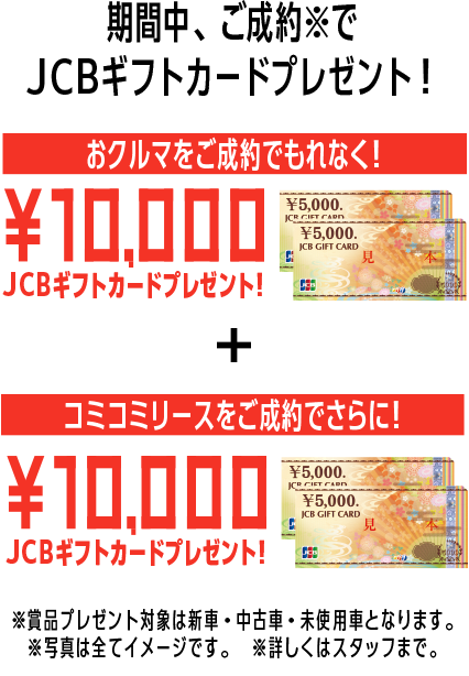 期間中、ご成約※でJCBギフトカードプレゼント！おクルマをご成約でもれなく！10,000JCBギフトカードプレゼント！コミコミリースをご成約でさらに！10,000JCBギフトカードプレゼント！※賞品プレゼント対象は新車・中古車・未使用車となります。※写真は全てイメージです。※詳しくはスタッフまで。